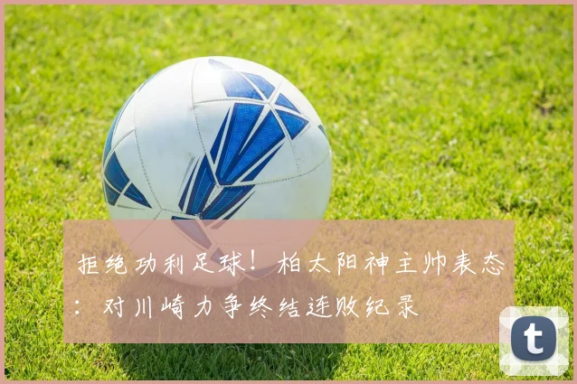 拒绝功利足球!柏太阳神主帅表态:对川崎力争终结连败纪录
