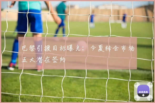 巴黎引援目标曝光:今夏转会市场五大潜在签约