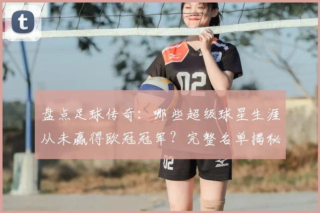 盘点足球传奇:哪些超级球星生涯从未赢得欧冠冠军?完整名单揭秘