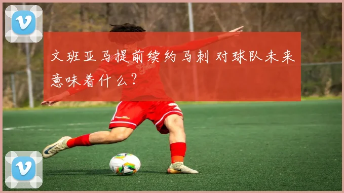 文班亚马提前续约马刺 对球队未来意味着什么？