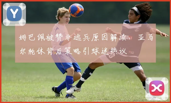 姆巴佩被赞非逃兵原因解读,亚马尔轮休背后策略引球迷热议