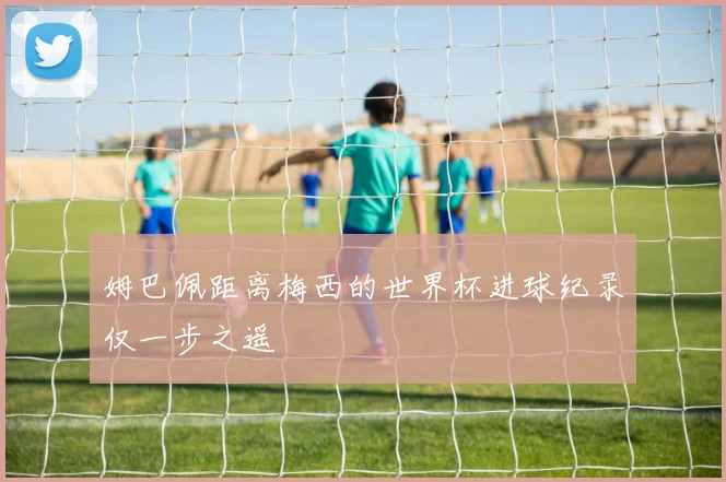 姆巴佩距离梅西的世界杯进球纪录仅一步之遥