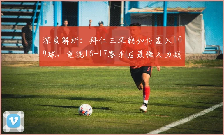 深度解析：拜仁三叉戟如何轰入109球，重现16-17赛季后最强火力战术与数据